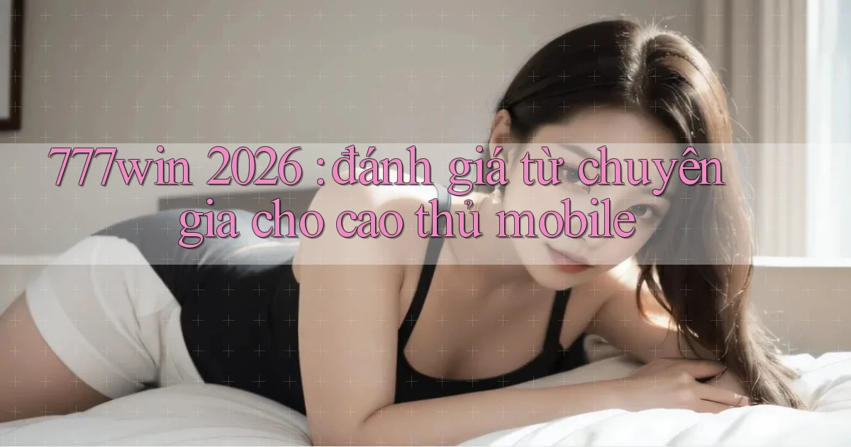 777win 2026 đánh giá từ chuyên gia cho cao thủ mobile