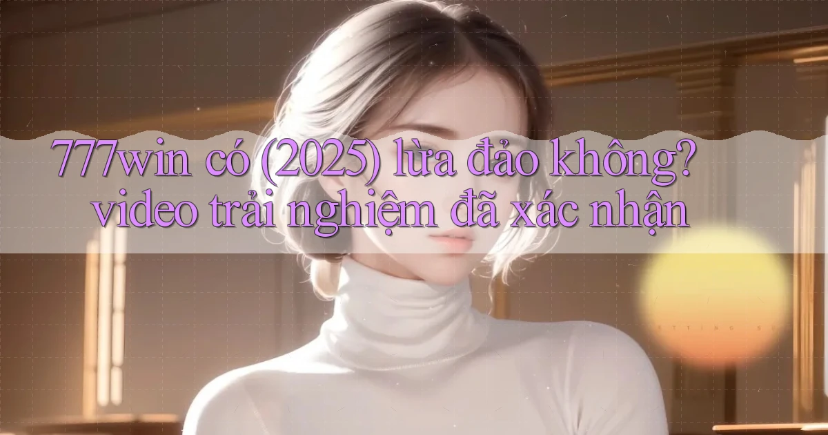 777win có (2025) lừa đảo không video trải nghiệm đã xác nhận