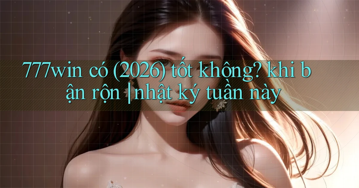 777win có (2026) tốt không khi bận rộn nhật ký tuần này