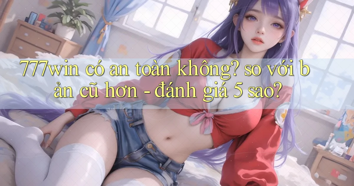 777win có an toàn không so với bản cũ hơn   đánh giá 5 sao