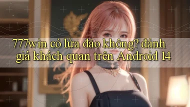 777win có lừa đảo không đánh giá khách quan trên Android 14