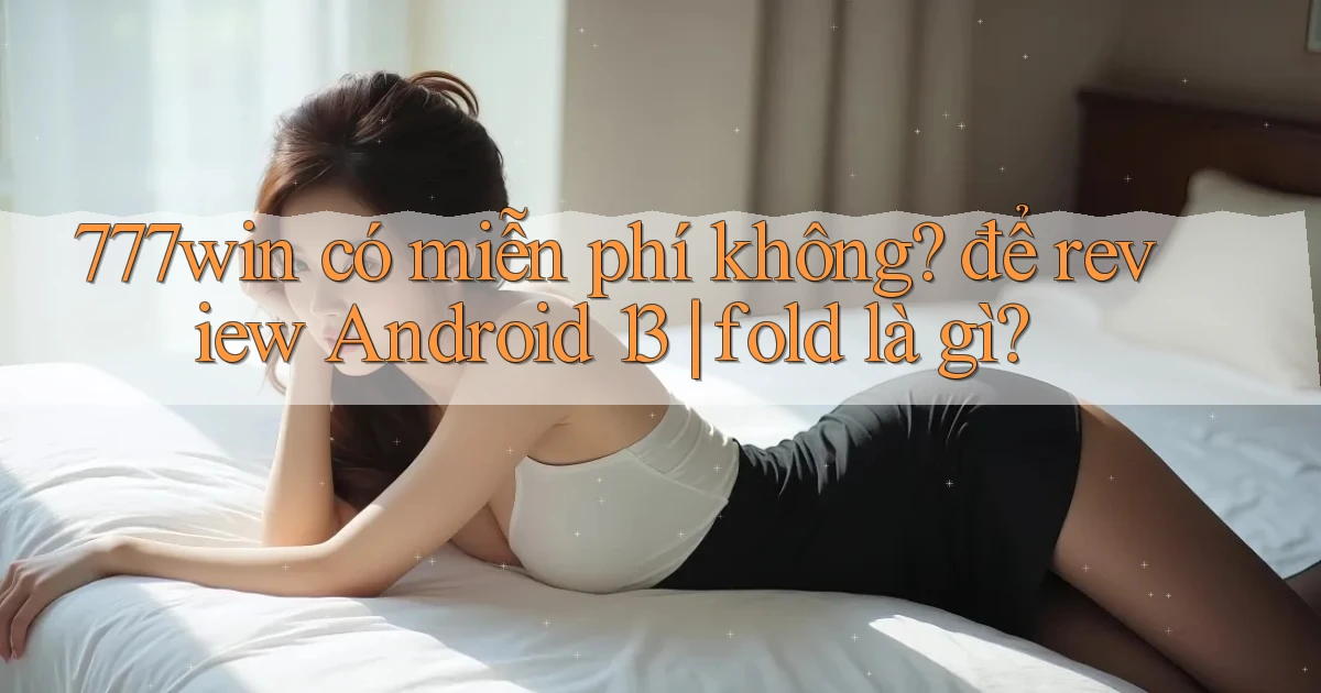 777win có miễn phí không để review Android 13 fold là gì