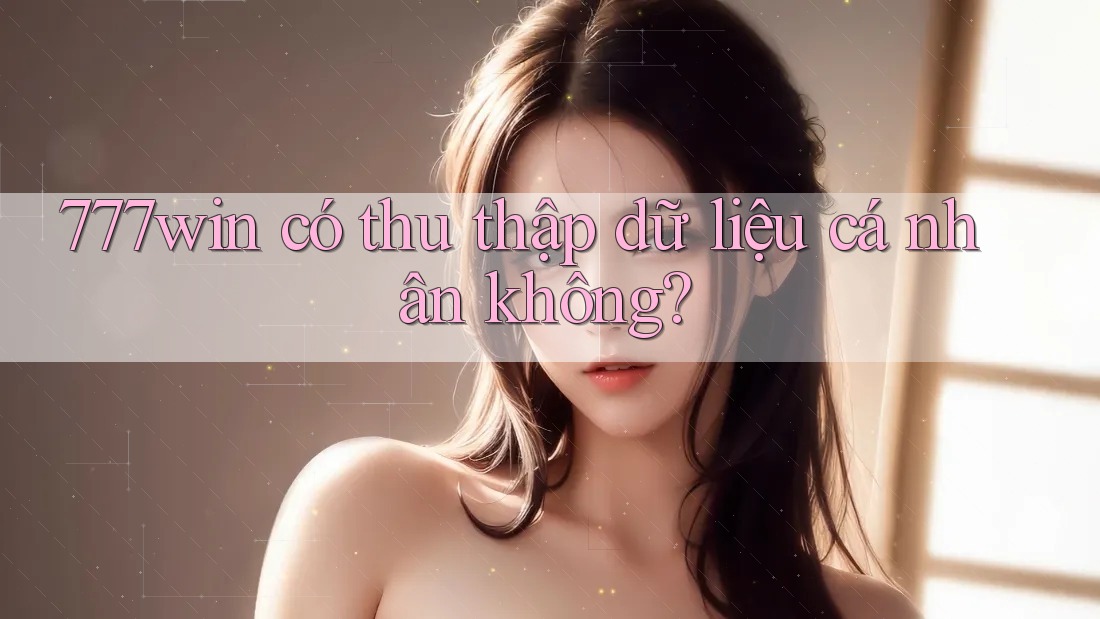 777win có thu thập dữ liệu cá nhân không?