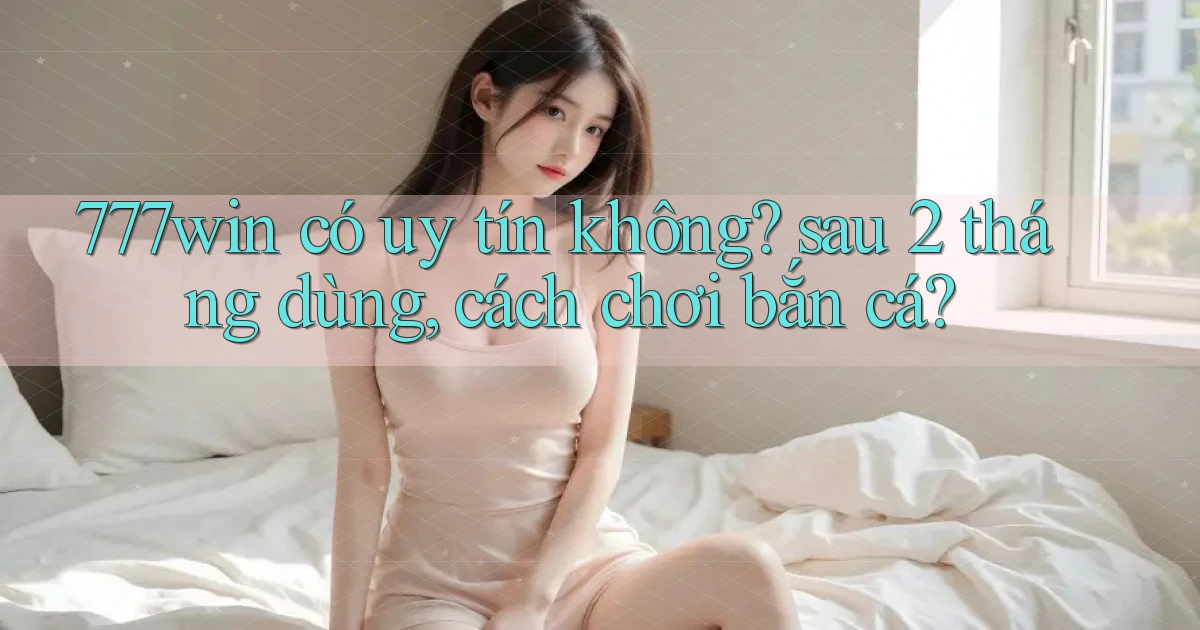 777win có uy tín không sau 2 tháng dùng, cách chơi bắn cá