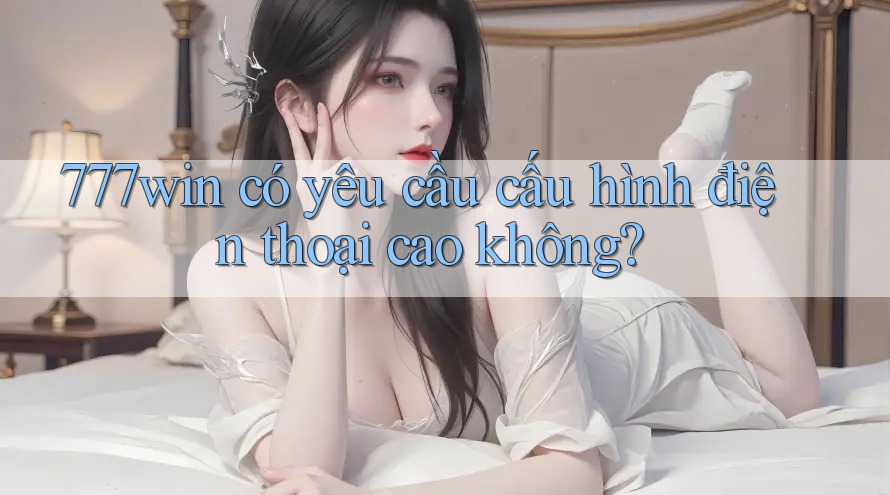 777win có yêu cầu cấu hình điện thoại cao không?