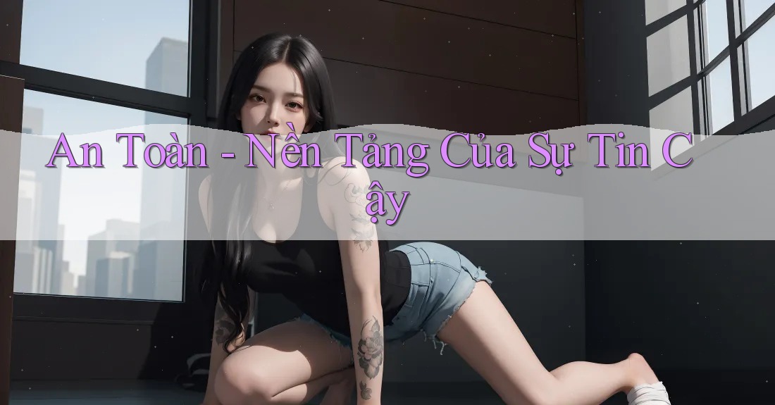 An Toàn - Nền Tảng Của Sự Tin Cậy