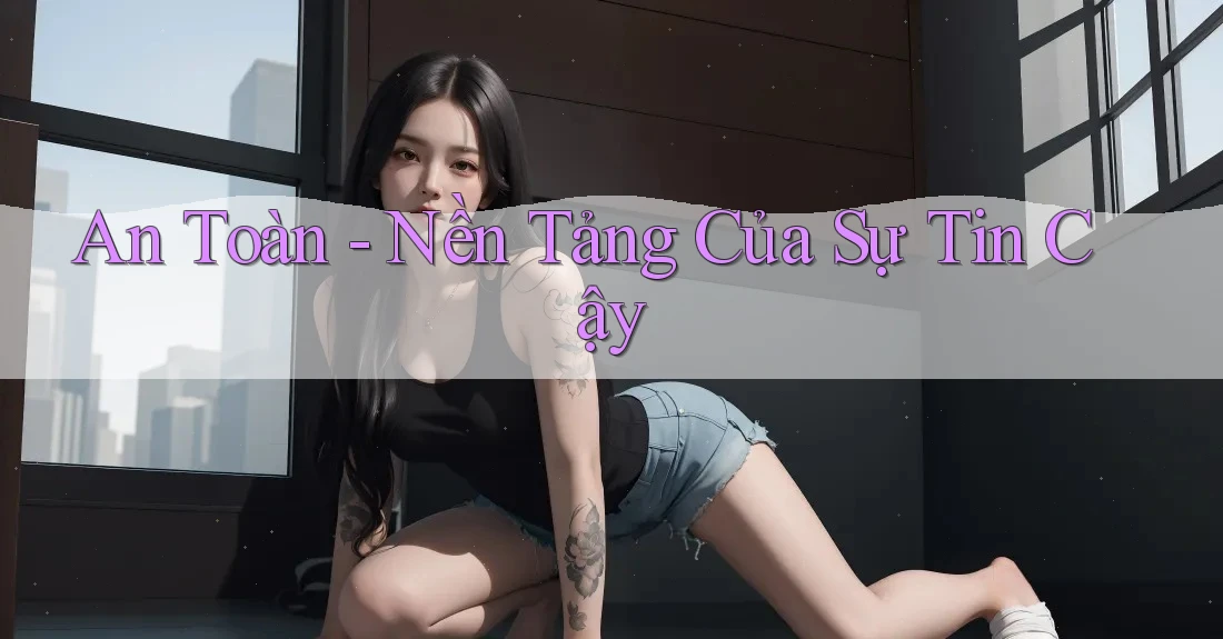An Toàn - Nền Tảng Của Sự Tin Cậy