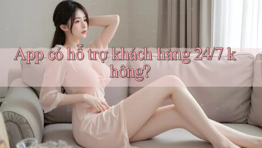 App có hỗ trợ khách hàng 24/7 không?