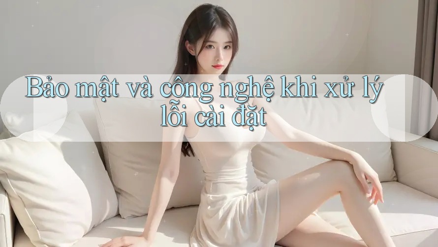 Bảo mật và công nghệ khi xử lý lỗi cài đặt