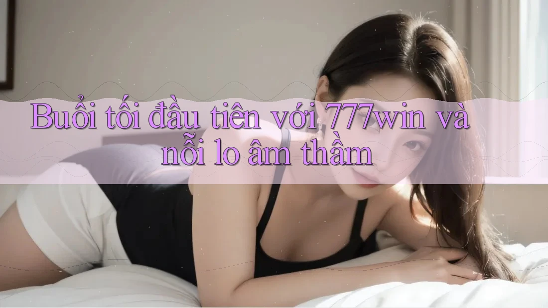 Buổi tối đầu tiên với 777win và nỗi lo âm thầm