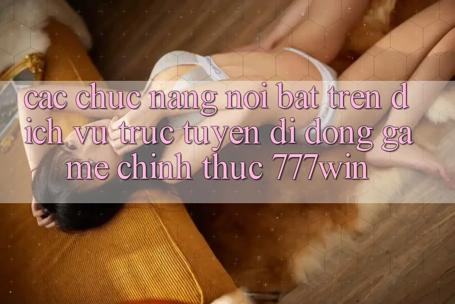 Các Chức năng Nổi Bật Trên Dịch vụ trực tuyến di động Game Chính Thức 777win