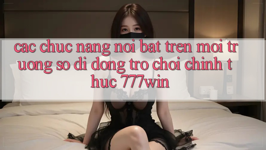 Các Chức năng Nổi Bật Trên Môi trường số di động Trò chơi Chính Thức 777win