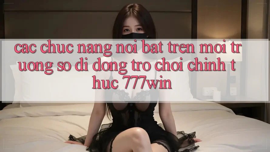 Các Chức năng Nổi Bật Trên Môi trường số di động Trò chơi Chính Thức 777win