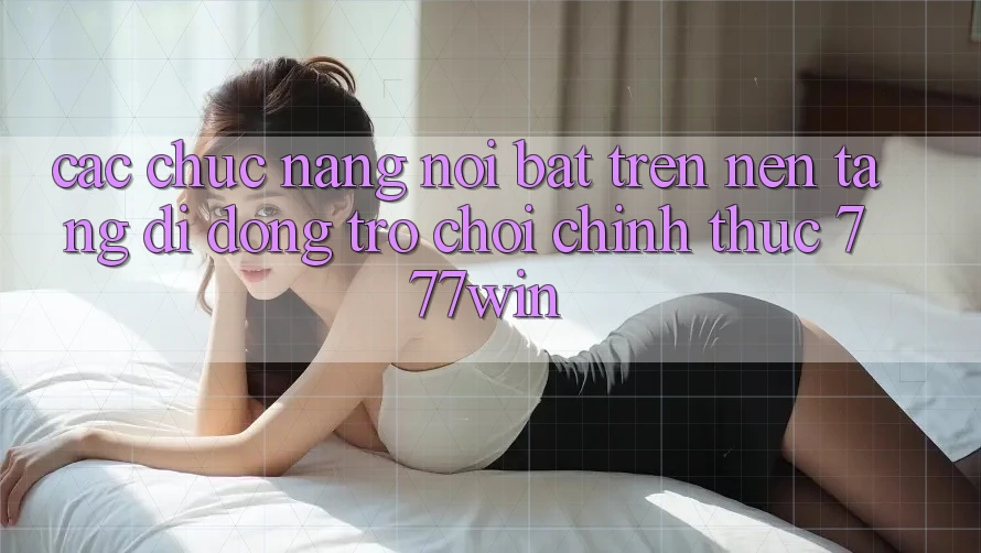 Các Chức năng Nổi Bật Trên Nền tảng di động Trò chơi Chính Thức 777win