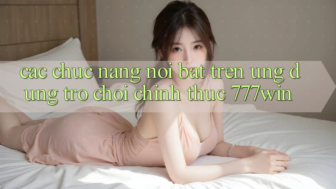 Các Chức năng Nổi Bật Trên Ứng dụng Trò chơi Chính Thức 777win