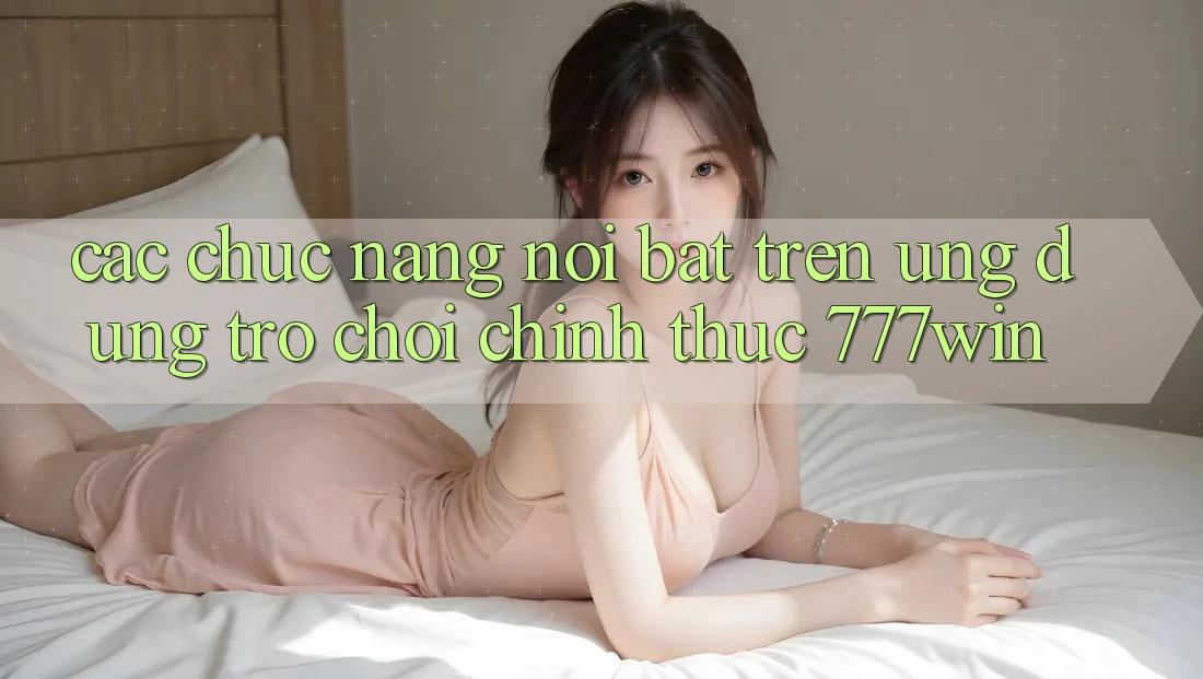 Các Chức năng Nổi Bật Trên Ứng dụng Trò chơi Chính Thức 777win