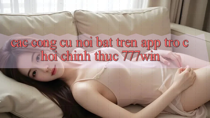 Các Công cụ Nổi Bật Trên App Trò chơi Chính Thức 777win