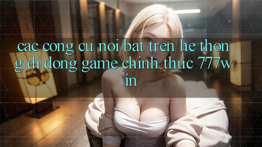 Các Công cụ Nổi Bật Trên Hệ thống di động Game Chính Thức 777win