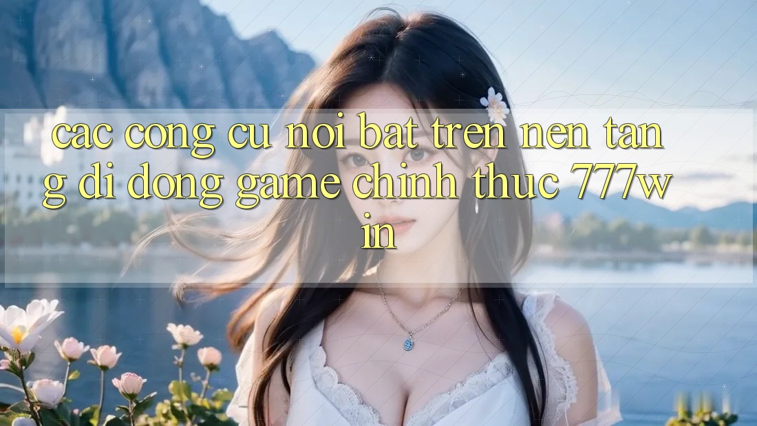 Các Công cụ Nổi Bật Trên Nền tảng di động Game Chính Thức 777win