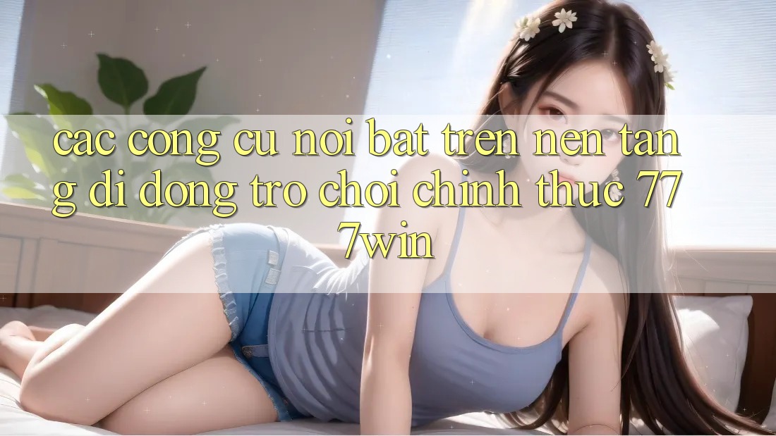 Các Công cụ Nổi Bật Trên Nền tảng di động Trò chơi Chính Thức 777win