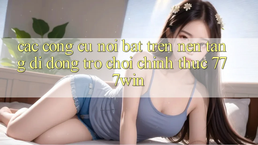 Các Công cụ Nổi Bật Trên Nền tảng di động Trò chơi Chính Thức 777win