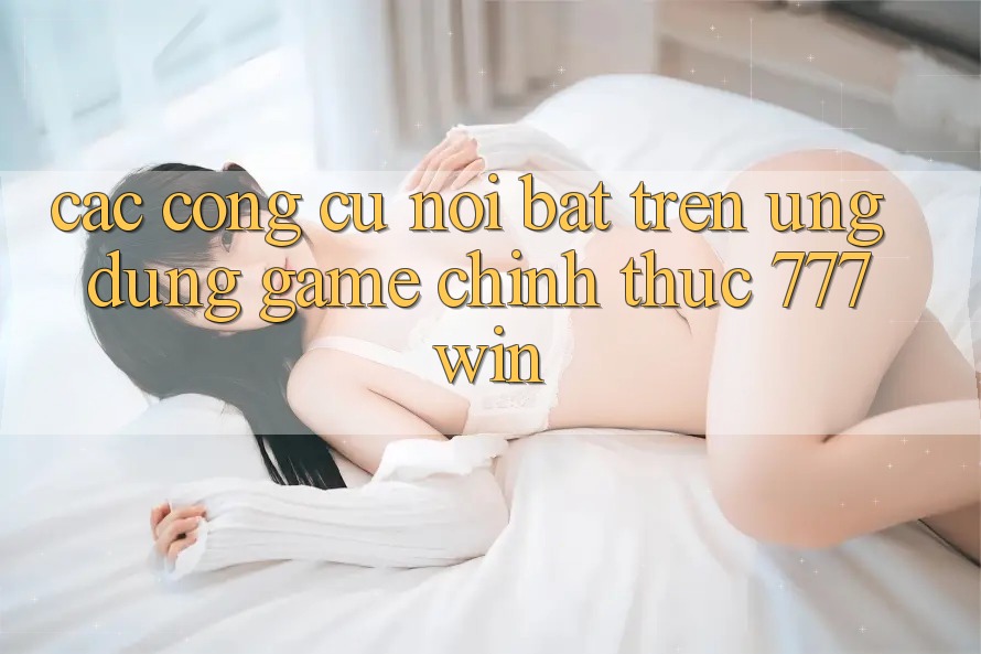Các Công cụ Nổi Bật Trên Ứng dụng Game Chính Thức 777win