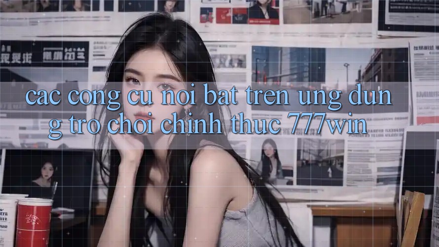 Các Công cụ Nổi Bật Trên Ứng dụng Trò chơi Chính Thức 777win