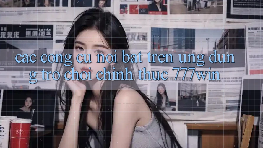 Các Công cụ Nổi Bật Trên Ứng dụng Trò chơi Chính Thức 777win
