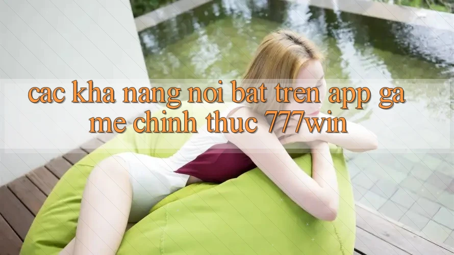 Các Khả năng Nổi Bật Trên App Game Chính Thức 777win