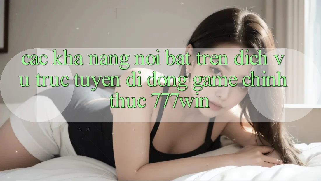 Các Khả năng Nổi Bật Trên Dịch vụ trực tuyến di động Game Chính Thức 777win