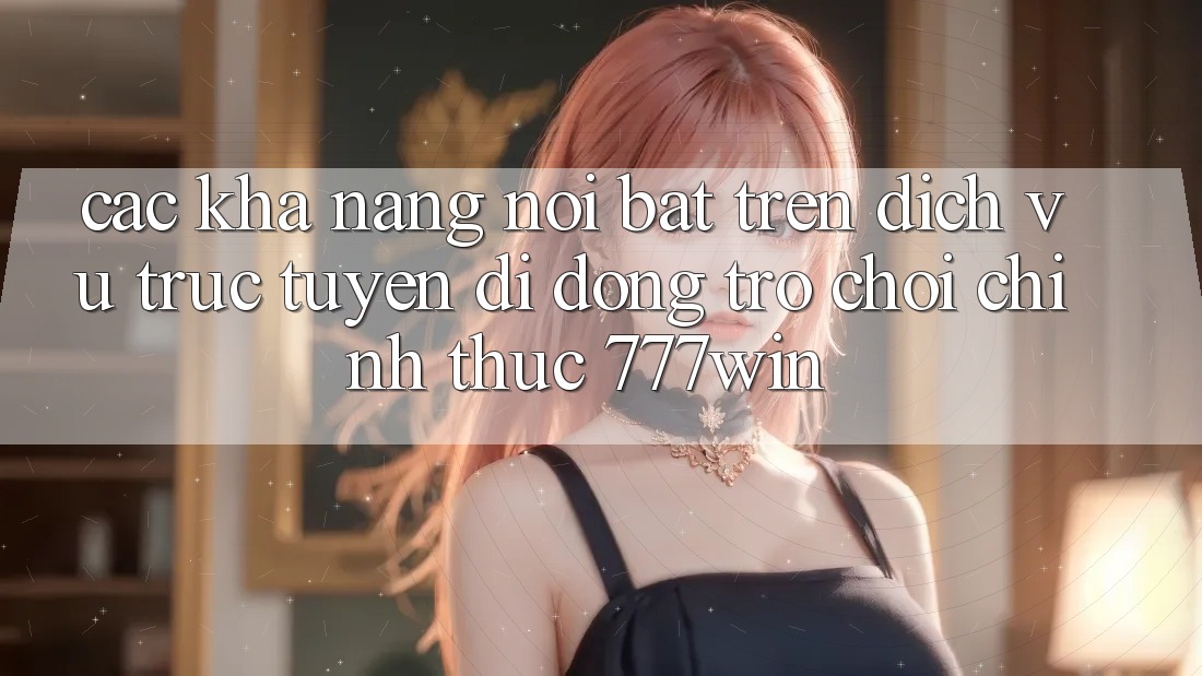 Các Khả năng Nổi Bật Trên Dịch vụ trực tuyến di động Trò chơi Chính Thức 777win