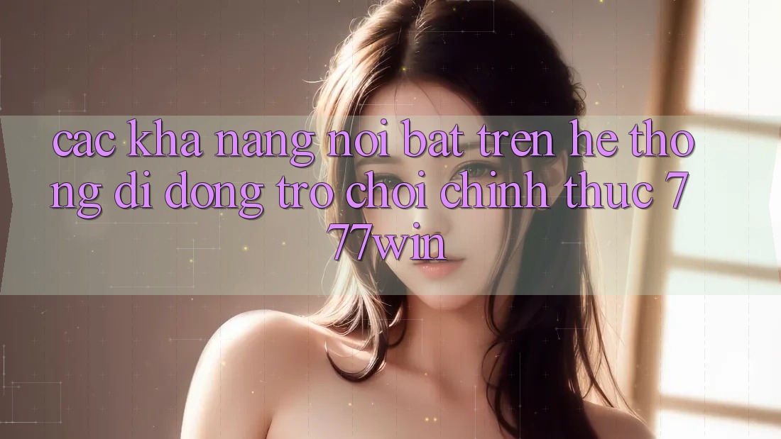 Các Khả năng Nổi Bật Trên Hệ thống di động Trò chơi Chính Thức 777win