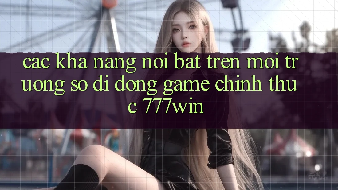 Các Khả năng Nổi Bật Trên Môi trường số di động Game Chính Thức 777win