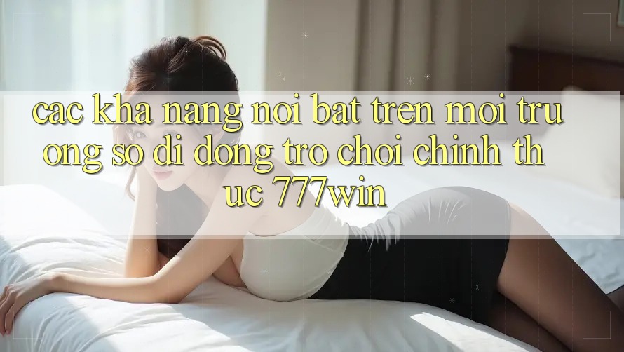Các Khả năng Nổi Bật Trên Môi trường số di động Trò chơi Chính Thức 777win