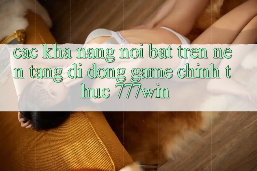 Các Khả năng Nổi Bật Trên Nền tảng di động Game Chính Thức 777win