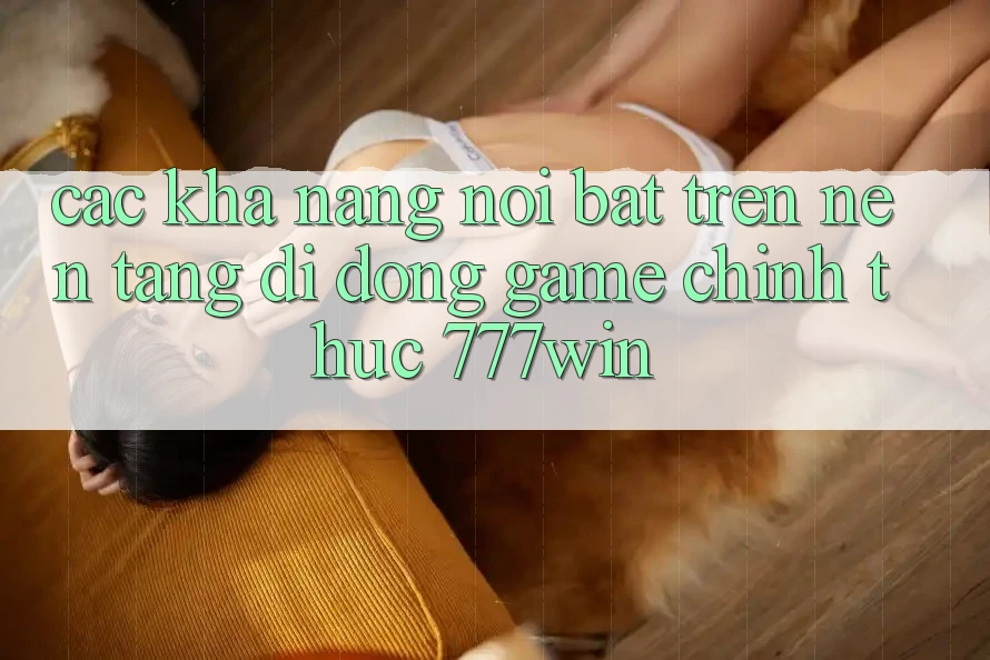 Các Khả năng Nổi Bật Trên Nền tảng di động Game Chính Thức 777win