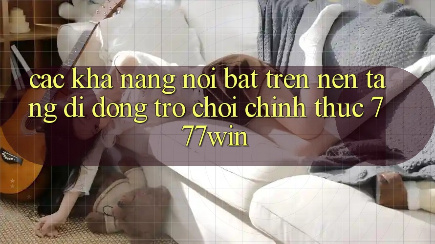 Các Khả năng Nổi Bật Trên Nền tảng di động Trò chơi Chính Thức 777win