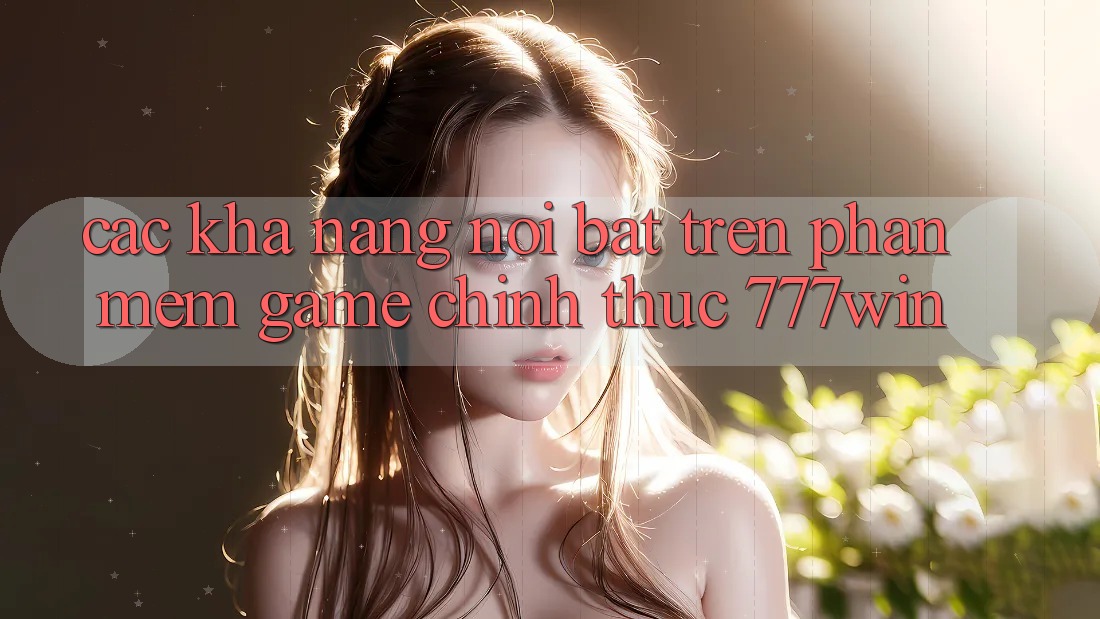 Các Khả năng Nổi Bật Trên Phần mềm Game Chính Thức 777win