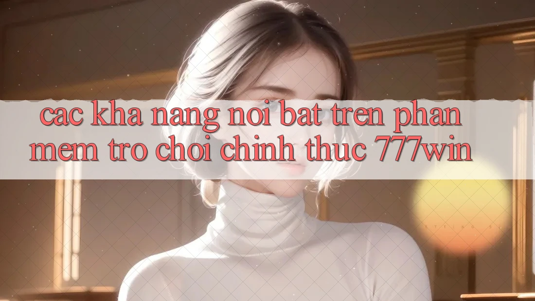 Các Khả năng Nổi Bật Trên Phần mềm Trò chơi Chính Thức 777win