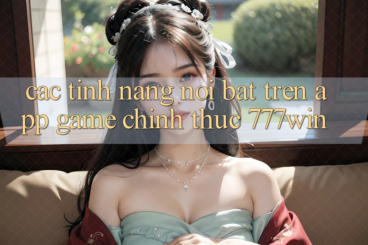 Các Tính Năng Nổi Bật Trên App Game Chính Thức 777win