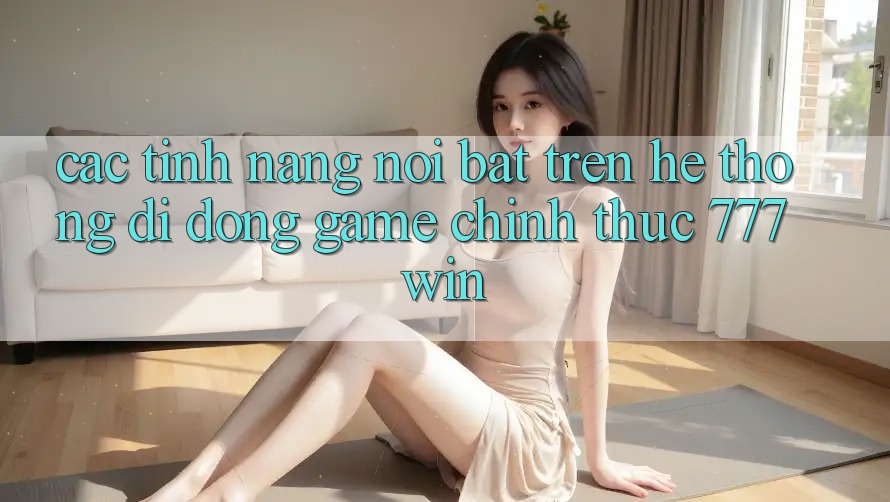 Các Tính Năng Nổi Bật Trên Hệ thống di động Game Chính Thức 777win
