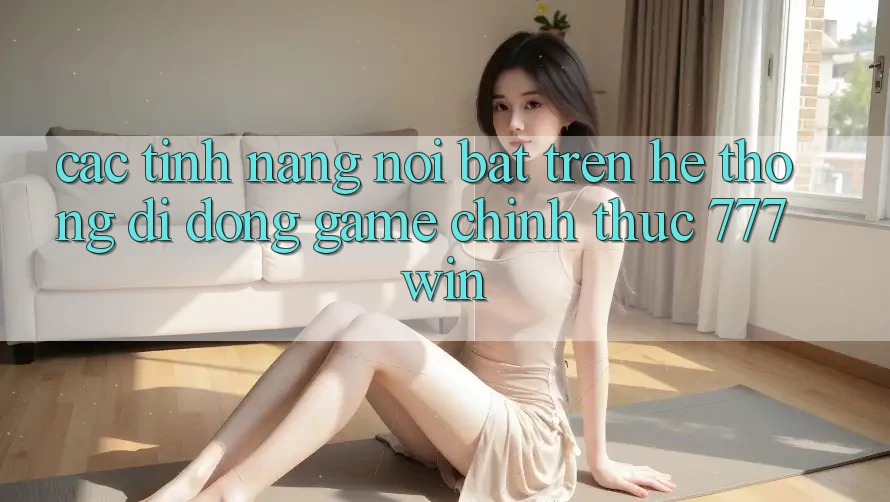Các Tính Năng Nổi Bật Trên Hệ thống di động Game Chính Thức 777win