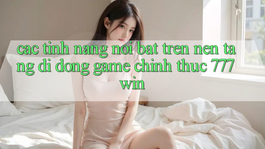 Các Tính Năng Nổi Bật Trên Nền tảng di động Game Chính Thức 777win