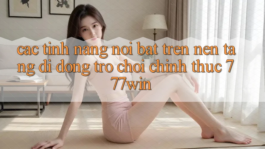 Các Tính Năng Nổi Bật Trên Nền tảng di động Trò chơi Chính Thức 777win