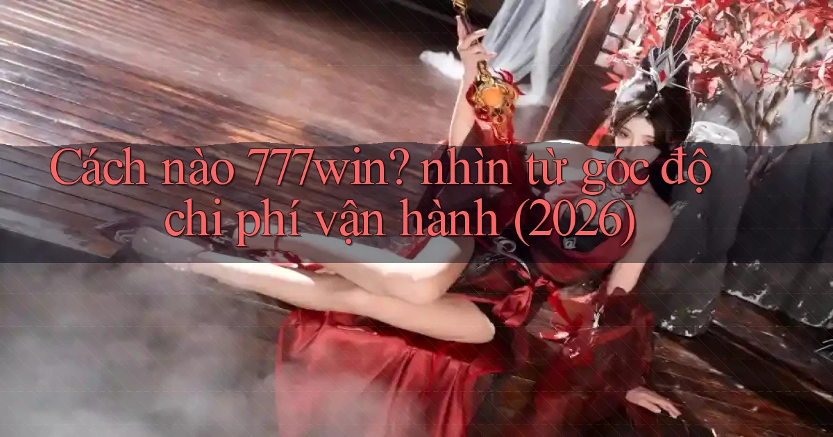 Cách nào 777win nhìn từ góc độ chi phí vận hành (2026)