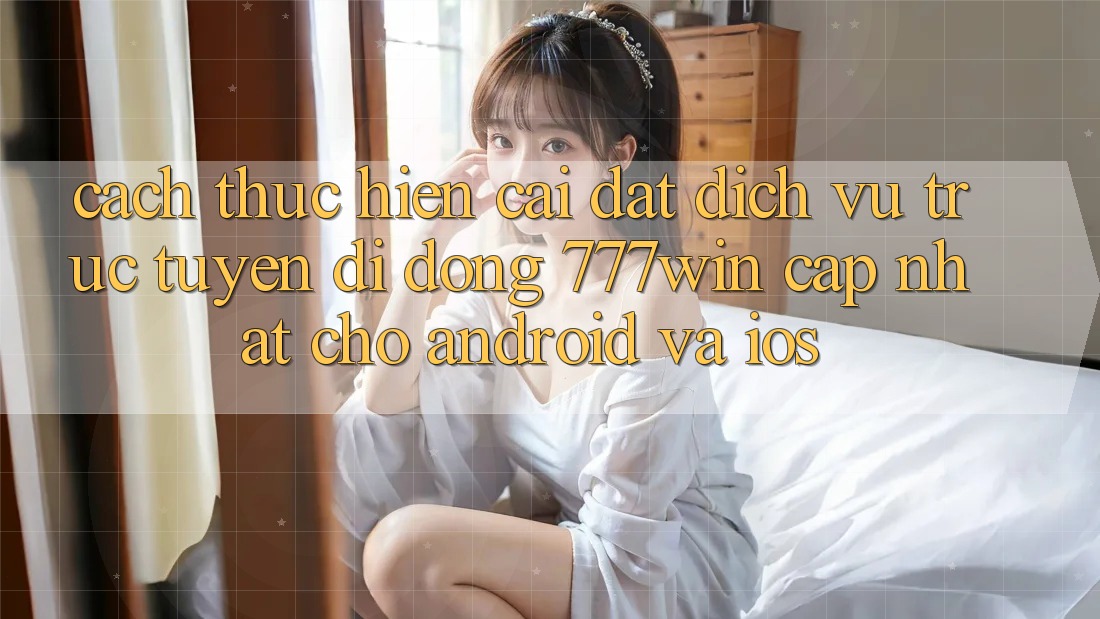 Cách thực hiện Cài đặt Dịch vụ trực tuyến di động 777win Cập Nhật Cho Android và iOS