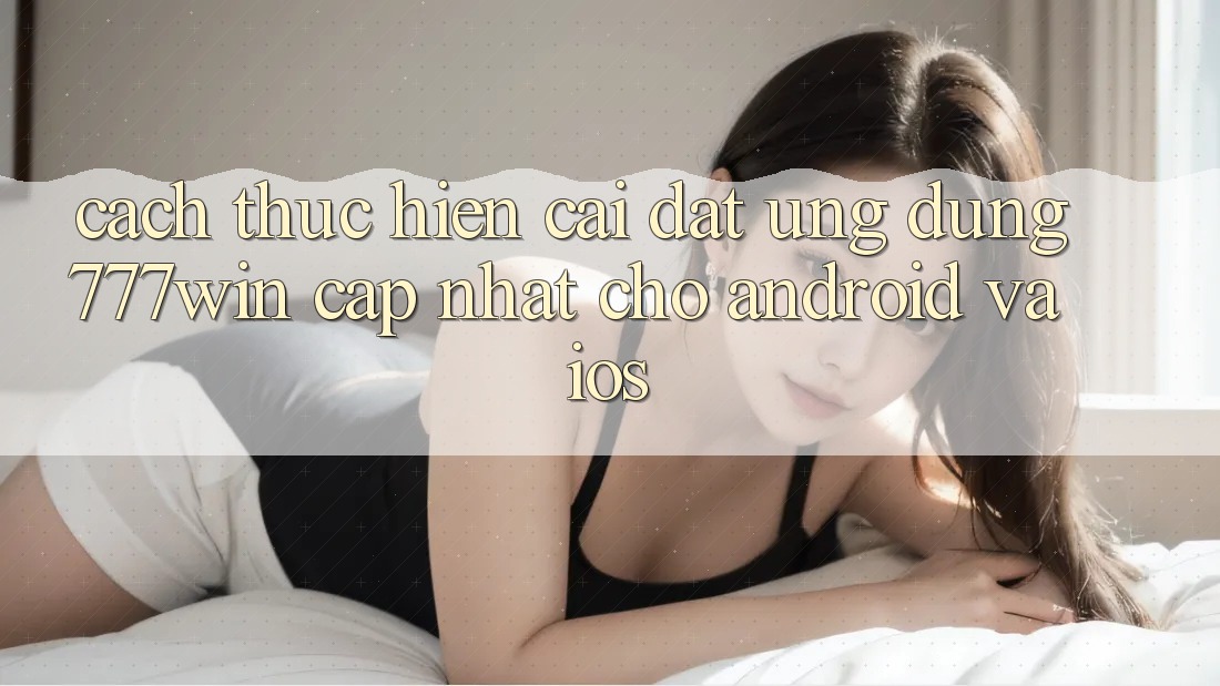 Cách thực hiện Cài đặt Ứng dụng 777win Cập Nhật Cho Android và iOS