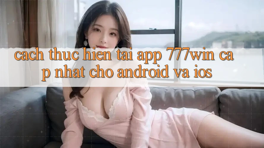 Cách thực hiện Tải App 777win Cập Nhật Cho Android và iOS