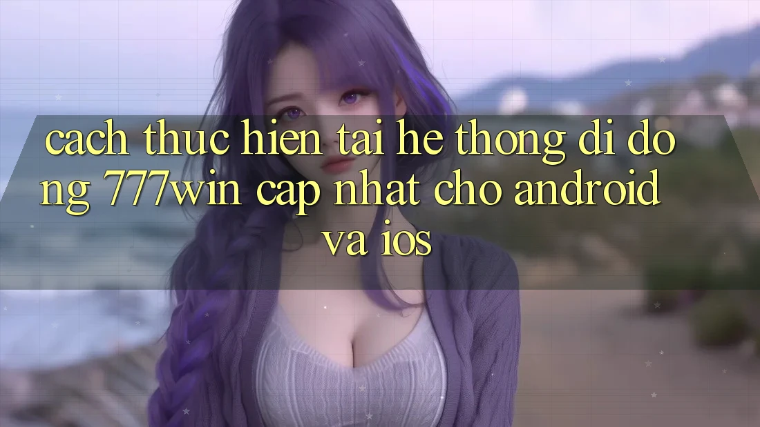 Cách thực hiện Tải Hệ thống di động 777win Cập Nhật Cho Android và iOS