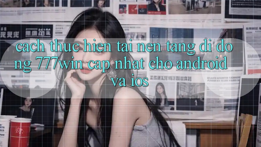 Cách thực hiện Tải Nền tảng di động 777win Cập Nhật Cho Android và iOS